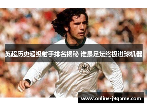 英超历史超级射手排名揭秘 谁是足坛终极进球机器