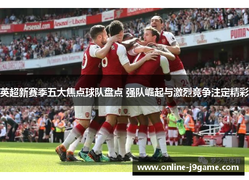 英超新赛季五大焦点球队盘点 强队崛起与激烈竞争注定精彩