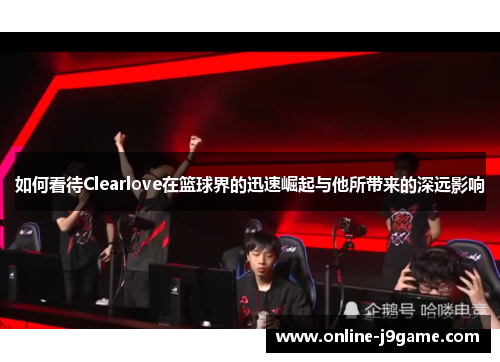 如何看待Clearlove在篮球界的迅速崛起与他所带来的深远影响