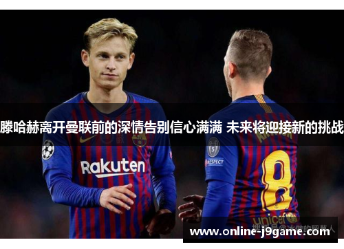 滕哈赫离开曼联前的深情告别信心满满 未来将迎接新的挑战