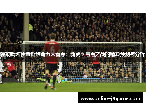 富勒姆对伊普斯维奇五大看点：新赛季焦点之战的精彩预测与分析