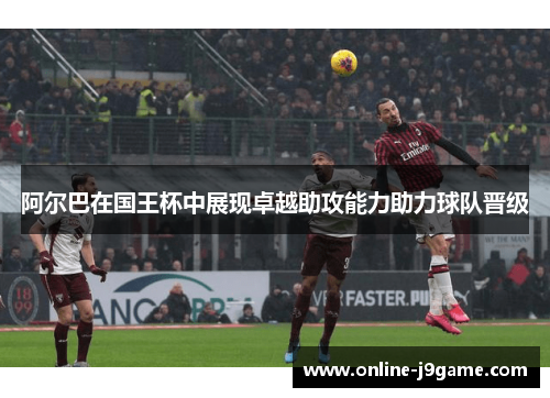 阿尔巴在国王杯中展现卓越助攻能力助力球队晋级