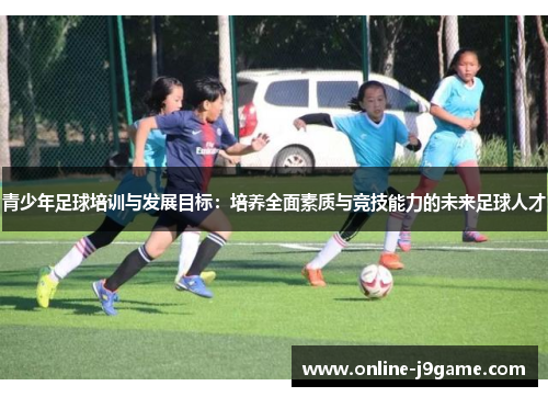 青少年足球培训与发展目标：培养全面素质与竞技能力的未来足球人才