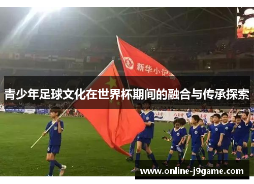青少年足球文化在世界杯期间的融合与传承探索