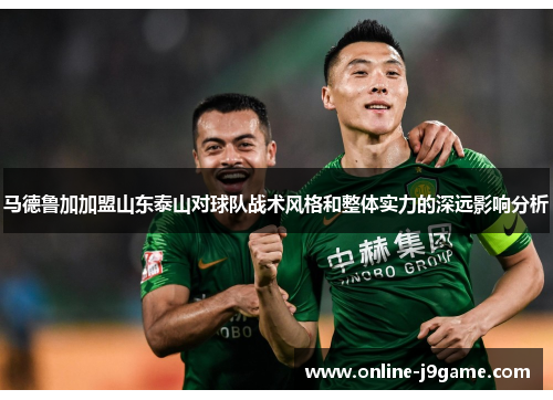 马德鲁加加盟山东泰山对球队战术风格和整体实力的深远影响分析 马德鲁加加盟山东泰山对球队战术风格和整体实力的深远影响分析