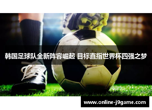 韩国足球队全新阵容崛起 目标直指世界杯四强之梦 韩国足球队全新阵容崛起 目标直指世界杯四强之梦