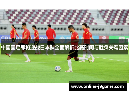 中国国足即将迎战日本队全面解析比赛时间与胜负关键因素 中国国足即将迎战日本队全面解析比赛时间与胜负关键因素