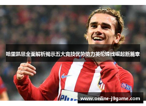 哈里凯恩全面解析揭示五大竞技优势助力英伦锋线崛起新篇章