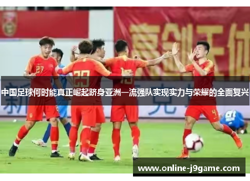中国足球何时能真正崛起跻身亚洲一流强队实现实力与荣耀的全面复兴