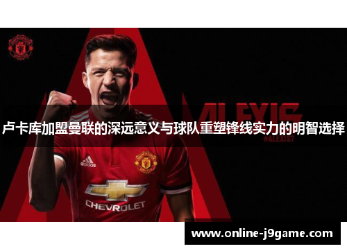 卢卡库加盟曼联的深远意义与球队重塑锋线实力的明智选择