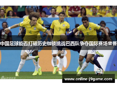 中国足球能否打破历史枷锁挑战巴西队争夺国际赛场荣誉 中国足球能否打破历史枷锁挑战巴西队争夺国际赛场荣誉