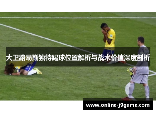 大卫路易斯独特踢球位置解析与战术价值深度剖析 大卫路易斯独特踢球位置解析与战术价值深度剖析