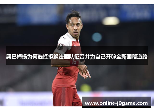 奥巴梅扬为何选择拒绝法国队征召并为自己开辟全新国籍道路