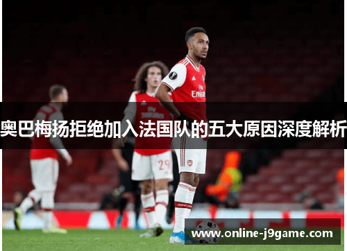 奥巴梅扬拒绝加入法国队的五大原因深度解析
