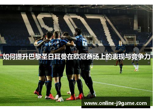 如何提升巴黎圣日耳曼在欧冠赛场上的表现与竞争力