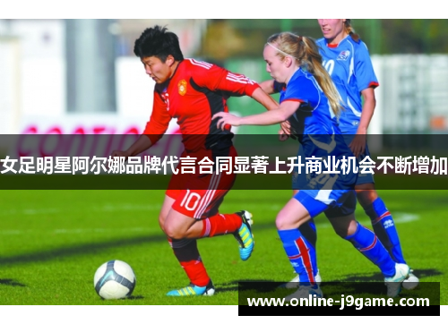 女足明星阿尔娜品牌代言合同显著上升商业机会不断增加