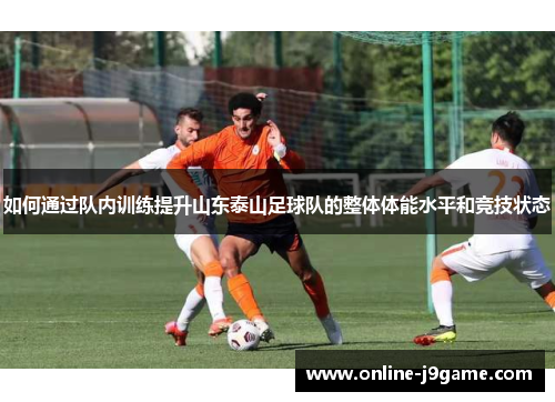 如何通过队内训练提升山东泰山足球队的整体体能水平和竞技状态 如何通过队内训练提升山东泰山足球队的整体体能水平和竞技状态