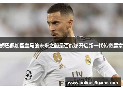 姆巴佩加盟皇马的未来之路是否能够开启新一代传奇篇章