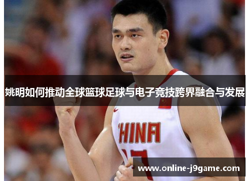 姚明如何推动全球篮球足球与电子竞技跨界融合与发展 姚明如何推动全球篮球足球与电子竞技跨界融合与发展