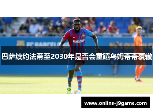 巴萨续约法蒂至2030年是否会重蹈乌姆蒂蒂覆辙