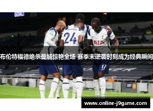 布伦特福德绝杀曼城惊艳全场 赛季末逆袭时刻成为经典瞬间 布伦特福德绝杀曼城惊艳全场 赛季末逆袭时刻成为经典瞬间