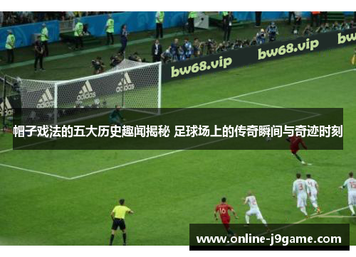 帽子戏法的五大历史趣闻揭秘 足球场上的传奇瞬间与奇迹时刻